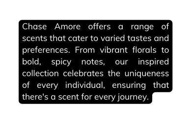 Chase Amore offers a range of scents that cater to varied tastes and preferences From vibrant florals to bold spicy notes our inspired collection celebrates the uniqueness of every individual ensuring that there s a scent for every journey